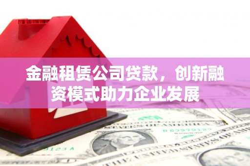 公安金融租赁公司贷款，创新融资模式助力企业发展