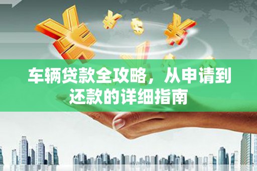 公安车辆贷款全攻略，从申请到还款的详细指南