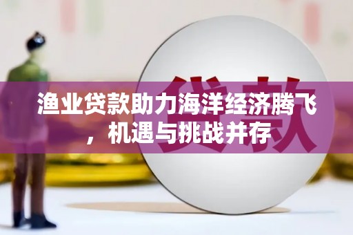 公安渔业贷款助力海洋经济腾飞，机遇与挑战并存