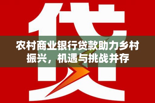 公安农村商业银行贷款助力乡村振兴，机遇与挑战并存