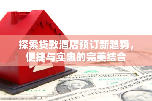 公安探索贷款酒店预订新趋势，便捷与实惠的完美结合