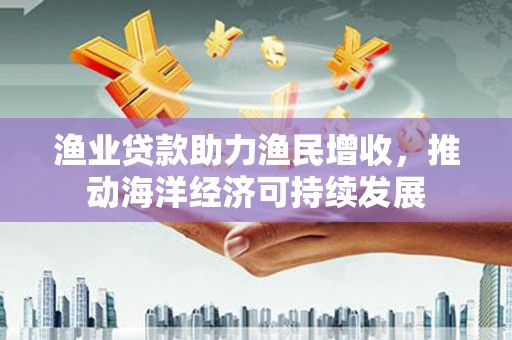 公安渔业贷款助力渔民增收，推动海洋经济可持续发展