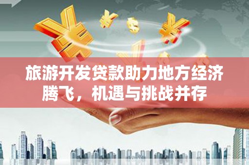 公安旅游开发贷款助力地方经济腾飞，机遇与挑战并存