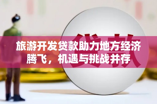 公安旅游开发贷款助力地方经济腾飞，机遇与挑战并存