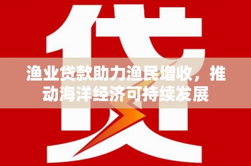 公安渔业贷款助力渔民增收，推动海洋经济可持续发展