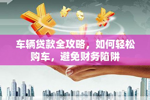 公安车辆贷款全攻略，如何轻松购车，避免财务陷阱