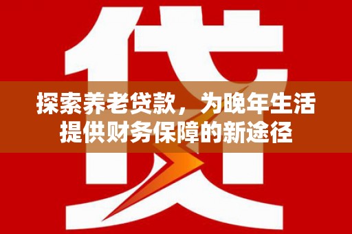 公安探索养老贷款，为晚年生活提供财务保障的新途径